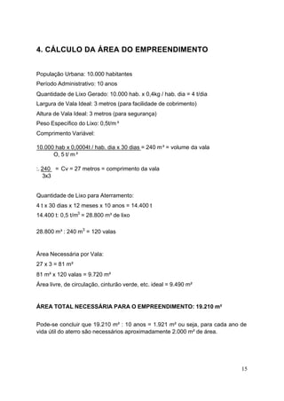 4. CÁLCULO DA ÁREA DO EMPREENDIMENTO


População Urbana: 10.000 habitantes
Período Administrativo: 10 anos
Quantidade de Lixo Gerado: 10.000 hab. x 0,4kg / hab. dia = 4 t/dia
Largura de Vala Ideal: 3 metros (para facilidade de cobrimento)
Altura de Vala Ideal: 3 metros (para segurança)
Peso Específico do Lixo: 0,5t/m³
Comprimento Variável:

10.000 hab x 0,0004t / hab. dia x 30 dias = 240 m³ = volume da vala
      O, 5 t/ m³

:. 240 = Cv = 27 metros = comprimento da vala
   3x3


Quantidade de Lixo para Aterramento:
4 t x 30 dias x 12 meses x 10 anos = 14.400 t
14.400 t: 0,5 t/m3 = 28.800 m³ de lixo

28.800 m³ : 240 m3 = 120 valas


Área Necessária por Vala:
27 x 3 = 81 m²
81 m² x 120 valas = 9.720 m²
Área livre, de circulação, cinturão verde, etc. ideal = 9.490 m²


ÁREA TOTAL NECESSÁRIA PARA O EMPREENDIMENTO: 19.210 m²


Pode-se concluir que 19.210 m² : 10 anos = 1.921 m² ou seja, para cada ano de
vida útil do aterro são necessários aproximadamente 2.000 m² de área.




                                                                           15
 