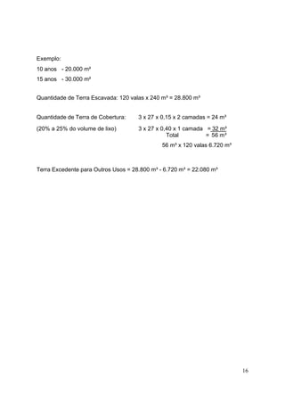 Exemplo:
10 anos - 20.000 m²
15 anos - 30.000 m²


Quantidade de Terra Escavada: 120 valas x 240 m³ = 28.800 m³


Quantidade de Terra de Cobertura:    3 x 27 x 0,15 x 2 camadas = 24 m³

(20% a 25% do volume de lixo)        3 x 27 x 0,40 x 1 camada = 32 m³
                                                Total         = 56 m³
                                              56 m³ x 120 valas 6.720 m³



Terra Excedente para Outros Usos = 28.800 m³ - 6.720 m³ = 22.080 m³




                                                                           16
 