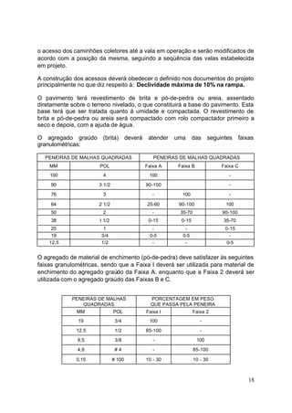 o acesso dos caminhões coletores até a vala em operação e serão modificados de
acordo com a posição da mesma, seguindo a seqüência das valas estabelecida
em projeto.

A construção dos acessos deverá obedecer o definido nos documentos do projeto
principalmente no que diz respeito à: Declividade máxima de 10% na rampa.

O pavimento terá revestimento de brita e pó-de-pedra ou areia, assentado
diretamente sobre o terreno nivelado, o que constituirá a base do pavimento. Esta
base terá que ser tratada quanto à umidade e compactada. O revestimento de
brita e pó-de-pedra ou areia será compactado com rolo compactador primeiro a
seco e depois, com a ajuda de água.

O agregado graúdo       (brita)        deverá    atender   uma      das     seguintes     faixas
granulométricas:

  PENEIRAS DE MALHAS QUADRADAS                     PENEIRAS DE MALHAS QUADRADAS
    MM                 POL                      Faixa A     Faixa B              Faixa C
    100                 4                        100                                -

     90                3 1/2                    90-100                              -

     76                 3                          -         100                    -

     64                2 1/2                    25-60       90-100                100
     50                 2                          -        35-70                90-100
     38                I 1/2                     0-15        0-15                35-70
     25                  1                         -           -                  0-15
     19                 3/4                       0-5         0-5                   -
    12,5                1/2                        -           -                   0-5


O agregado de material de enchimento (pó-de-pedra) deve satisfazer às seguintes
faixas granulométricas, sendo que a Faixa I deverá ser utilizada para material de
enchimento do agregado graúdo da Faixa A. enquanto que a Faixa 2 deverá ser
utilizada com o agregado graúdo das Faixas B e C.


            PENEIRAS DE MALHAS                    PORCENTAGEM EM PESO
               QUADRADAS                          QUE PASSA PELA PENEIRA
              MM               POL              Faixa I             Faixa 2
               19               3/4              100                   -

              12.5              1/2             85-100                 -

              9,5               3/8                -                  100

              4,8               #4                 -                85-100

              0,15             # 100            10 - 30             10 - 30



                                                                                             18
 