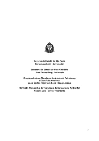 Governo do Estado de São Paulo
              Geraldo Alckmin Governador

          Secretaria de Estado do Meio Ambiente
              José Goldemberg Secretário

   Coordenadoria de Planejamento Ambiental Estratégico
                  e Educação Ambiental
       Lúcia Bastos Ribeiro de Sena Coordenadora

CETESB - Companhia de Tecnologia de Saneamento Ambiental
            Rubens Lara Diretor Presidente




                                                           2
 