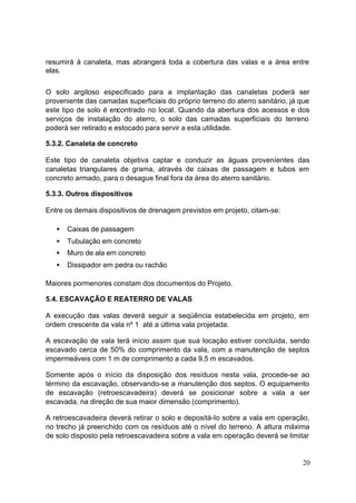resumirá à canaleta, mas abrangerá toda a cobertura das valas e a área entre
elas.


O solo argiloso especificado para a implantação das canaletas poderá ser
proveniente das camadas superficiais do próprio terreno do aterro sanitário, já que
este tipo de solo é encontrado no local. Quando da abertura dos acessos e dos
serviços de instalação do aterro, o solo das camadas superficiais do terreno
poderá ser retirado e estocado para servir a esta utilidade.

5.3.2. Canaleta de concreto

Este tipo de canaleta objetiva captar e conduzir as águas proveníentes das
canaletas triangulares de grama, através de caixas de passagem e tubos em
concreto armado, para o desague final fora da área do aterro sanitário.

5.3.3. Outros dispositivos

Entre os demais dispositivos de drenagem previstos em projeto, citam-se:

   •   Caixas de passagem
   •   Tubulação em concreto
   •   Muro de ala em concreto
   •   Dissipador em pedra ou rachão

Maiores pormenores constam dos documentos do Projeto.

5.4. ESCAVAÇÃO E REATERRO DE VALAS

A execução das valas deverá seguir a seqüência estabelecida em projeto, em
ordem crescente da vala nº 1 até a última vala projetada.

A escavação de vala terá início assim que sua locação estiver concluída, sendo
escavado cerca de 50% do comprimento da vala, com a manutenção de septos
impermeáveis com 1 m de comprimento a cada 9,5 m escavados.

Somente após o início da disposição dos resíduos nesta vala, procede-se ao
término da escavação, observando-se a manutenção dos septos. O equipamento
de escavação (retroescavadeira) deverá se posicionar sobre a vala a ser
escavada, na direção de sua maior dimensão (comprimento).

A retroescavadeira deverá retirar o solo e depositá-Io sobre a vala em operação,
no trecho já preenchido com os resíduos até o nível do terreno. A altura máxima
de solo disposto pela retroescavadeira sobre a vala em operação deverá se limitar


                                                                                20
 