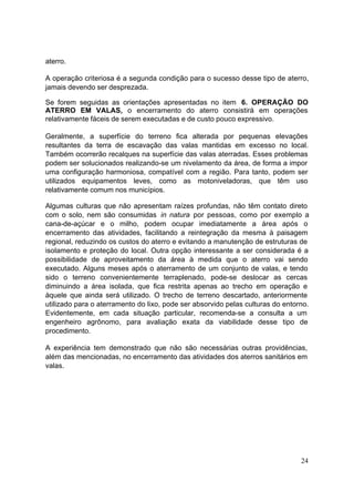 aterro.

A operação criteriosa é a segunda condição para o sucesso desse tipo de aterro,
jamais devendo ser desprezada.

Se forem seguidas as orientações apresentadas no item 6. OPERAÇÃO DO
ATERRO EM VALAS, o encerramento do aterro consistirá em operações
relativamente fáceis de serem executadas e de custo pouco expressivo.

Geralmente, a superfície do terreno fica alterada por pequenas elevações
resultantes da terra de escavação das valas mantidas em excesso no local.
Também ocorrerão recalques na superfície das valas aterradas. Esses problemas
podem ser solucionados realizando-se um nivelamento da área, de forma a impor
uma configuração harmoniosa, compatível com a região. Para tanto, podem ser
utilizados equipamentos leves, como as motoniveladoras, que têm uso
relativamente comum nos municípios.

Algumas culturas que não apresentam raízes profundas, não têm contato direto
com o solo, nem são consumidas in natura por pessoas, como por exemplo a
cana-de-açúcar e o milho, podem ocupar imediatamente a área após o
encerramento das atividades, facilitando a reintegração da mesma à paisagem
regional, reduzindo os custos do aterro e evitando a manutenção de estruturas de
isolamento e proteção do local. Outra opção interessante a ser considerada é a
possibilidade de aproveitamento da área à medida que o aterro vai sendo
executado. Alguns meses após o aterramento de um conjunto de valas, e tendo
sido o terreno convenientemente terraplenado, pode-se deslocar as cercas
diminuindo a área isolada, que fica restrita apenas ao trecho em operação e
àquele que ainda será utilizado. O trecho de terreno descartado, anteriormente
utilizado para o aterramento do lixo, pode ser absorvido pelas culturas do entorno.
Evidentemente, em cada situação particular, recomenda-se a consulta a um
engenheiro agrônomo, para avaliação exata da viabilidade desse tipo de
procedimento.

A experiência tem demonstrado que não são necessárias outras providências,
além das mencionadas, no encerramento das atividades dos aterros sanitários em
valas.




                                                                                24
 