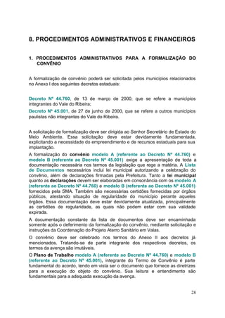 8. PROCEDIMENTOS ADMINISTRATIVOS E FINANCEIROS


1. PROCEDIMENTOS ADMINISTRATIVOS PARA A FORMALIZAÇÃO DO
   CONVÊNIO


A formalização de convênio poderá ser solicitada pelos municípios relacionados
no Anexo I dos seguintes decretos estaduais:


Decreto Nº 44.760, de 13 de março de 2000, que se refere a municípios
integrantes do Vale do Ribeira;
Decreto Nº 45.001, de 27 de junho de 2000, que se refere a outros municípios
paulistas não integrantes do Vale do Ribeira.


A solicitação de formalização deve ser dirigida ao Senhor Secretário de Estado do
Meio Ambiente. Essa solicitação deve estar devidamente fundamentada,
explicitando a necessidade do empreendimento e de recursos estaduais para sua
implantação.
A formalização do convênio modelo A (referente ao Decreto Nº 44.760) e
modelo B (referente ao Decreto Nº 45.001) exige a apresentação de toda a
documentação necessária nos termos da legislação que rege a matéria. A Lista
de Documentos necessários inclui lei municipal autorizando a celebração do
convênio, além de declarações firmadas pela Prefeitura. Tanto a lei municipal
quanto as declarações devem ser elaboradas em consonância com os modelo A
(referente ao Decreto Nº 44.760) e modelo B (referente ao Decreto Nº 45.001)
fornecidos pela SMA. Também são necessárias certidões fornecidas por órgãos
públicos, atestando situação de regularidade do município perante aqueles
órgãos. Essa documentação deve estar devidamente atualizada, principalmente
as certidões de regularidade, as quais não podem estar com sua validade
expirada.
A documentação constante da lista de documentos deve ser encaminhada
somente após o deferimento da formalização do convênio, mediante solicitação e
instruções da Coordenação do Projeto Aterro Sanitário em Valas.
O convênio deve ser celebrado nos termos do Anexo II aos decretos já
mencionados. Tratando-se de parte integrante dos respectivos decretos, os
termos da avença são imutáveis.
O Plano de Trabalho modelo A (referente ao Decreto Nº 44.760) e modelo B
(referente ao Decreto Nº 45.001), integrante do Termo de Convênio é parte
fundamental do acordo, tendo em vista ser o documento que fornece as diretrizes
para a execução do objeto do convênio. Sua leitura e entendimento são
fundamentais para a adequada execução da avença.


                                                                              28
 