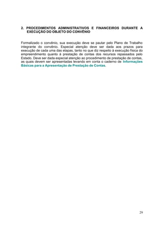 2. PROCEDIMENTOS ADMINISTRATIVOS E FINANCEIROS DURANTE A
   EXECUÇÃO DO OBJETO DO CONVÊNIO


Formalizado o convênio, sua execução deve se pautar pelo Plano de Trabalho
integrante do convênio. Especial atenção deve ser dada aos prazos para
execução de cada uma das etapas, tanto no que diz respeito à execução física do
empreendimento quanto à prestação de contas dos recursos repassados pelo
Estado. Deve ser dada especial atenção ao procedimento de prestação de contas,
as quais devem ser apresentadas levando em conta o caderno de Informações
Básicas para a Apresentação de Prestação de Contas.




                                                                            29
 