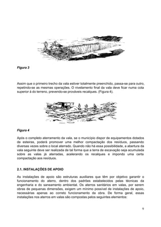 Figura 3



Assim que o primeiro trecho da vala estiver totalmente preenchido, passa-se para outro,
repetindo-se as mesmas operações. O nivelamento final da vala deve ficar numa cota
superior à do terreno, prevendo-se prováveis recalques. (Figura 4).




Figura 4

Após o completo aterramento da vala, se o município dispor de equipamentos dotados
de esteiras, poderá promover uma melhor compactação dos resíduos, passando
diversas vezes sobre o local aterrado. Quando não há essa possibilidade, a abertura da
vala seguinte deve ser realizada de tal forma que a terra de escavação seja acumulada
sobre as valas já aterradas, acelerando os recalques e impondo uma certa
compactação aos resíduos.


2.1. INSTALAÇÕES DE APOIO

As instalações de apoio são estruturas auxiliares que têm por objetivo garantir o
funcionamento do aterro, dentro dos padrões estabelecidos pelas técnicas da
engenharia e do saneamento ambiental. Os aterros sanitários em valas, por serem
obras de pequenas dimensões, exigem um mínimo possível de instalações de apoio,
necessárias apenas ao correto funcionamento da obra. De forma geral, essas
instalações nos aterros em valas são compostas pelos seguintes elementos:


                                                                                     9
 
