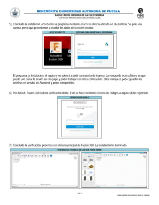 BENEMÉRITA UNIVERSIDAD AUTÓNOMA DE PUEBLA
FACULTAD DE CIENCIAS DE LA ELECTRÓNICA
CENTRO DE INNOVACIÓN EN MECATRÓNICA (CIM)
3 de 3
MORALES MUÑOZ CARLOS ABLERTO, MIGUEL M. CARMONA.
5) Concluida la instalación, accedemos al programa mediante el acceso directo ubicado en el escritorio. Se pide una
cuenta, por lo que procedemos a escribir los datos de la recién creada:
ACCESO DIRECTO VENTANA PARA INGRESAR AL PROGRAMA
El programa se instalará en el equipo y no volverá a pedir contraseña de ingreso. La ventaja de este software es que
puede uno cerrar la sesión en el equipo y poder trabajar con otras contraseñas. Otra ventaja es poder guardar los
archivos en la nube de Autodesk y poder compartirlos.
6) Por default, Fusion 360 solicita verificación doble. Esto se hace mediante el envío de códigos a algún celular registrado.
VERIFICACIÓN DOBLE
7) Concluida la verificación, podemos ver el menú principal de Fusion 360. La instalación ha terminado.
VENTANAS DE TRABAJO EN LAS QUE PUEDE ABRIR
 