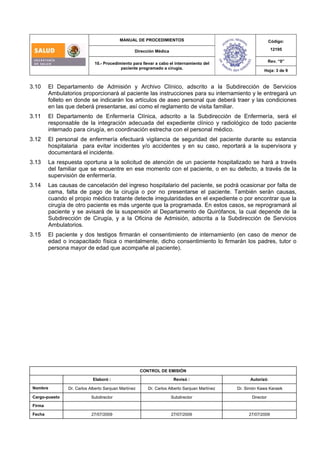 MANUAL DE PROCEDIMIENTOS
Dirección Médica
Código:
12195
Rev. “0”
10.- Procedimiento para llevar a cabo el internamiento del
paciente programado a cirugía.
Hoja: 3 de 9
CONTROL DE EMISIÓN
Elaboró : Revisó : Autorizó:
Nombre Dr. Carlos Alberto Sanjuan Martínez Dr. Carlos Alberto Sanjuan Martínez Dr. Simón Kawa Karasik
Cargo-puesto Subdirector Subdirector Director
Firma
Fecha 27/07/2009 27/07/2009 27/07/2009
3.10 El Departamento de Admisión y Archivo Clínico, adscrito a la Subdirección de Servicios
Ambulatorios proporcionará al paciente las instrucciones para su internamiento y le entregará un
folleto en donde se indicarán los artículos de aseo personal que deberá traer y las condiciones
en las que deberá presentarse, así como el reglamento de visita familiar.
3.11 El Departamento de Enfermería Clínica, adscrito a la Subdirección de Enfermería, será el
responsable de la integración adecuada del expediente clínico y radiológico de todo paciente
internado para cirugía, en coordinación estrecha con el personal médico.
3.12 El personal de enfermería efectuará vigilancia de seguridad del paciente durante su estancia
hospitalaria para evitar incidentes y/o accidentes y en su caso, reportará a la supervisora y
documentará el incidente.
3.13 La respuesta oportuna a la solicitud de atención de un paciente hospitalizado se hará a través
del familiar que se encuentre en ese momento con el paciente, o en su defecto, a través de la
supervisión de enfermería.
3.14 Las causas de cancelación del ingreso hospitalario del paciente, se podrá ocasionar por falta de
cama, falta de pago de la cirugía o por no presentarse el paciente. También serán causas,
cuando el propio médico tratante detecte irregularidades en el expediente o por encontrar que la
cirugía de otro paciente es más urgente que la programada. En estos casos, se reprogramará al
paciente y se avisará de la suspensión al Departamento de Quirófanos, la cual depende de la
Subdirección de Cirugía, y a la Oficina de Admisión, adscrita a la Subdirección de Servicios
Ambulatorios.
3.15 El paciente y dos testigos firmarán el consentimiento de internamiento (en caso de menor de
edad o incapacitado física o mentalmente, dicho consentimiento lo firmarán los padres, tutor o
persona mayor de edad que acompañe al paciente).
 