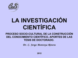 LA INVESTIGACIÓN
       CIENTÍFICA
PROCESO SOCIO-CULTURAL DE LA CONSTRUCCIÓN
DEL CONOCIMIENTO CIENTÍFICO, APORTES DE LAS
           TESIS DE DOCTORADO.
           Dr. C. Jorge Montoya Rivera


                      2012
 