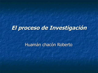 El proceso de Investigación Huamán chacón Roberto  