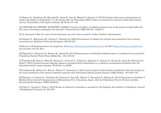 [1] Hayano R., Tsubokura M., Miyazaki M., Satou H., Sato K., Masaki S., Sakuma Y. (2013) Internal radiocesium contamination of
adults and children in Fukushima 7 to 20 months after the Fukushima NPP accident as measured by extensive whole-body-counter
surveys. Proceedings of the Japan Academy, Ser.B, 89, 157-163.
[2] UNSCEAR 2013 REPORT, SCIENTIFIC ANNEX A "Levels and effects of radiation exposure due to the nuclear accident after the
2011 great east-Japan earthquake and tsunami". United Nations, ISBN 978-92-1-142291-7
[3] As discussed in Ref. [1], some of these detections may have been caused by surface (clothes) contamination.
[4] Ishigure N., Matsumoto M., Nakano T., Enomoto H. (2004) Development of software for internal dose calculation from bioassay
measurements. Radiation Protection Dosimetry 109,235-242.
[5] Results of Fukushima brown rice inspection, 2012 https://fukumegu.org/ok/kome/year/12 and 2013 https://fukumegu.org/ok/kome/,
last accessed, Apr 24, 2013.
[6] Nagataki S., Takamura N., Kamiya K., Akashi M. (2013) Measurements of individual radiation doses in residents living around the
Fukushima Nuclear Power Plant. Radiat Res., 180, 439-447.
[7] Tsubokura M., Kato S., Nihei M., Sakuma Y., Furutani T., Uehara K., Sugimoto A., Nomura S., Hayano R., Kami M., Watanobe H.,
Endo Y. (2013) Limited internal radiation exposure associated with resettlements to a radiation-contaminated homeland after the
fukushima daiichi nuclear disaster. PLoS One. 8 e81909.
[8] Tsubokura M., Shibuya K., Kato S., Oikawa T., Kanazawa Y. (2013) Acute intake of radionuclides immediately after the incident as
the main contributor of the internal radiation exposure after Fukushima Daiichi nuclear disaster. JAMA Pediatr. 1671169-1170.
[9] Sugimoto A., Gilmour S., Tsubokura M., Nomura S., Kami M., Oikawa T., Kanazawa Y., Shibuya K. (2014) Assessment of the Risk of
Medium-Term Internal Contamination in Minamisoma City, Fukushima, Japan, after the Fukushima Dai-ichi Nuclear Accident.
Environ Health Perspect, PMID:24633072.
[10] Sato O., Nonaka S., Tada J. (2013) Intake of radioactive materials as assessed by the duplicate diet method in Fukushima. Journal
of Radiological Protection 33, 823-838.
  
 