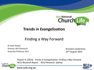 Trends in Evangelisation
Finding a Way Forward
© 2012 NCLS Research
Dr Ruth Powell
Director, NCLS Research
Associate Professor, ACU
www.ncls.org.au
Proclaim Conference
22nd August 2014
Powell, R. (2014). Trends in Evangelisation: Finding a Way Forward.
NCLS Research Report. NCLS Research. Sydney.
 