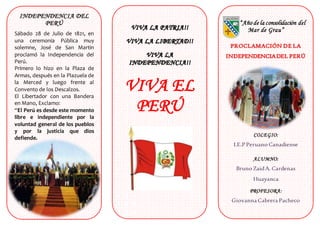 INDEPENDENCIA DEL
PERÚ
Sábado 28 de Julio de 1821, en
una ceremonia Pública muy
solemne, José de San Martin
proclamó la Independencia del
Perú.
Primero lo hizo en la Plaza de
Armas, después en la Plazuela de
la Merced y luego frente al
Convento de los Descalzos.
El Libertador con una Bandera
en Mano, Exclamo:
“El Perú es desde este momento
libre e independiente por la
voluntad general de los pueblos
y por la justicia que dios
defiende.
VIVA EL
PERÚ
“Año de la consolidación del
Mar de Grau”
COLEGIO:
I.E.P Peruano Canadiense
ALUMNO:
Bruno ZaidA. Cardenas
Huayanca
PROFESORA:
Giovanna Cabrera Pacheco
GRADO:
2 do
 