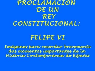 PROCLAMACIÓN
DE UN
REY
CONSTITUCIONAL:
FELIPE VI
Imágenes para recordar brevemente
dos momentos importantes de la
Historia Contemporánea de España
 