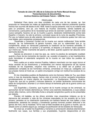 Tomado de Libro VII (48) de la Colección de Pedro Manuel Arcaya.
Transcripciones de documentos.
Archivo Histórico del Estado Falcón – UNEFM. Coro
PROCLAMA
Soldados! Para daros una idea completa de cada una de las causas, qe. han
producido en Venezuela los males qe deploramos, era preciso referiros prolixamte quantos
hechos han ocurrido alli desde el año 1808. hasta la epoca presente; mas no es materia esta
para un proclama, sino pa. una historia de muchos volumenes; siendo bastante pa.
convenceros y persuadiros de la necesidad que teneis de exercitar vuestras virtudes en esta
nueva campaña, haceros ver qe. la muerte a guerra, declarada indistintamente contra todo
Español, ó Canario, ha sido la primera y principal causa de la ruina de aquellas Provincias.
Por eso os hablaré aora de ella solamte. demostrandoos con evidencia quales han sido sus
mas fatales, pero necesarias consequencias.
“Españoles y Canarios! Contad con la muerte aun siendo indiferentes” Esta terrible
clausula, qe. ha extremecido al genero humano, mas por su solemnidad que pr. su
cumplimiento, atraxo en Venezuela justamente la maldicion de los hombres sensibles. El
realista y el republicano, el opresor y el oprimido, el despota y el esclavo: todos quedaron
aun mismo tpo. herido vivamente del pasmo y del dolor, quando supieron tan absurdo como
alarmante decreto.
Apenas se atrevieron á creer los ojos, qe. vieron la practica de semejante crueldad;
quando a favor de los momentos de inacción, qe. suceden al espanto y a las insertidumbre,
pudo tremolarse el estandarte sangriento de la muerte en casi todos los pueblos de
Venezuela.
Pero vueltos en si estos mismos Pueblos, hallaron manchado con tan negro borron el
dulce caracter de los Americanos; y olvidandose con menos repugnancia de las injurias
recibidas de los Españoles, creyeron mas conforme a su deber dar al público una
satisfacción completa de tan horrendos crimenes, armandose en masa pa. castigarlos con
sus propias manos al modo qe. un padre circunspecto corrige con rectitud los excesos de su
familia.
En los miserables pueblos de Bayladores como los famosos Valles de Tuy, que distan
entre si mas de doscientas leguas, hemos visto al concluir la primer campaña encenderse
simultaneamente un mismo espiritu de insurrección. La Guadarrama, Pedraza, Guarico,
Tugure &a. que por su grande y tortuosa distancia, no podian facilmente comunicarse las
ideas de conspiración, levantan a un mismo tiempo el tremendo grito de la guerra contra sus
hermanos.
Los Españoles y Canarios, que huyeron de la muerte conque se les amenazó, se
aprovechan de tan funesto elementos pa. formar unos exercitos desoladores, a cuya cabeza
venian ellos mismos, como infernales furias a aniquilar sangrientos quanto se les presentaba
por delante.
Pierden mil batallas, se les ofrece amnistia; mas creyendose indignos ya de la
clemencia del vencedor a vista de los crimenes executados en los accesos de su furor
primero; persisten en su obstinación quemando con barbara fiereza las mas bellas y ricas
poblaciones, asolando los campos y cometiendo quantos horrores pueden atribuirse a los
genios del mal y de la impiedad; Tal ha sido el fatal resultado de la guerra a muerte, que se
adoptó como un arbitrio seguro pa. conseguir la pacificación de los Estados de Venezuela.
Se creyó qe. al saber los Españoles y Canarios su proscripción absoluta abandonarian
facilmente sus casas, sus familias y sus propiedades, huyendo despavoridos al otro
 