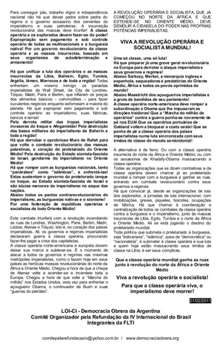Para conseguir pão, trabalho digno e independência        A REVOLUÇÃO OPERÁRIA E SOCIALISTA, QUE JÁ
nacional não há que deixar pedra sobre pedra do           COMEÇOU NO NORTE DA ÁFRICA E QUE
regime e o governo assassino dos serventes do             ESTENDE-SE NO ORIENTE MÉDIO, DEVE
imperialismo e suas petroleiras. A insurreição            DEMOLIR A CIDADELA DO PODER NAS PRÓPRIAS
revolucionária das massas deve triunfar! A classe         POTÊNCIAS IMPERIALISTAS.
operária e os explorados devem fazer-se do poder!
Expropriação sem pagamento e sob controle
operário de todas as multinacionais e a burguesia            VIVA A REVOLUÇÃO OPERÁRIA E
nativa! Por um governo revolucionário da classe                   SOCIALISTA MUNDIAL!
operária e as massas insurrectas, baseado em
seus     organismos    de    autodeterminação    e        Uma só classe, uma só luta!
armamento!                                                Há que preparar já uma greve geral revolucionária
                                                          na Europa para derrotar o ataque imperialista e
Há que unificar a luta dos operários e as massas          seus governos e regimes!
insurrectas da Líbia, Bahrein, Egito, Tunísia,            Abaixo Sarkozy, Merkel, a monarquia inglesa e
Argélia, Iêmen, Marrocos e de toda a região! Todas        espanhola, saqueadoras e predatórias do Oriente
enfrentam um mesmo inimigo: os parasitas                  Médio, África e todos os povos oprimidos do
imperialistas de Wall Street, da City de Londres,         mundo!
Tóquio, Madri, Paris e Berlim, que inflaram os preços     Abaixo Maastricht dos açougueiros imperialistas e
dos alimentos básicos - commodities – para fazer          a gruta de bandidos de seu parlamento!
suculentos negócios enquanto esfomeiam a maioria do       A classe operária norte-americana deve romper a
planeta. Há que expropriar sem pagamento e sob            subordinação a Obama que lhe impuseram as
controle operário ao imperialismo, suas fábricas,         direções traidoras! Que a “Marcha do milhão de
bancos e terras!                                          operários” contra a guerra ponha-se novamente de
Pela derrota militar das tropas imperialistas             pé nos EUA! Que os operários portuários de
invasoras do Iraque e Afeganistão! Pela destruição        Oakland voltem a bloquear a costa oeste! Que se
das bases militares do imperialismo de Baherin e          ponha de pé a classe operária dos países
toda a região!                                            imperialistas numa luta sincronizada com seus
Há que derrubar o oprobrioso Muro de Rafah para           irmãos de classe do mundo se micolonial!
que volte o combate revolucionário das massas
palestinas, o coração do proletariado do Oriente          A alternativa é de ferro: Ou com a classe operária
Médio! Pela destruição do Estado sionista-fascista        insurrecta do norte da África e Oriente Médio; ou com
de Israel, gendarme do imperialismo no Oriente            os assassinos de Khadafy-Obama massacrando a
Médio!                                                    classe operária.
Há que romper com as burguesias nacionais, tanto          Todas as organizações que se dizem combativas e da
“panárabes” como “islâmicas”, e enfrentá-las!             classe operária devem chamar já ao proletariado
Estas sustentam o governo do protetorado ianque           mundial a romper com a burguesia e ganhar as ruas,
no Iraque, ao Estado sionista-fascista de Israel e        entrando em combate revolucionário contra seus
são sócias menores do imperialismo no saque das           governos e regimes.
nações.                                                   Há que convocar já, desde as organizações de luta
Abaixo todos os pactos contrarevolucionários do           dos explorados, a jornadas de luta internacional, com
imperialismo, as burguesias nativas e o sionismo!         mobilizações, greves, piquetes, boicotes, ocupações
Por uma federação de repúblicas operárias e               de fábrica. Há que chamar à coordenação e
socialistas de todo Oriente Médio!                        centralização de todos os combates da classe operária
                                                          contra a burguesia e o imperialismo, junto às massas
Este combate triunfará com a revolução incendiando        insurrectas de Líbia, Egito, Tunísia e o norte da África
as ruas de Londres, Washington, Paris, Berlim, Madri,     e Oriente Médio. Ali se está jogando o destino do
Lisboa, Atenas e Tóquio; isto é, no coração dos países    proletariado mundial.
imperialistas. Ali, os governos e regimes imperialistas   Toda política que submeta o proletariado à burguesia,
declararam guerra à classe operária, procurando           seja “bolivariana”, “islâmica”, pose de “democrática” ou
fazer-lhe pagar a crise dos capitalistas.                 “nacionalista”, é submeter à classe operária e sua luta
A classe operária norte-americana e européia devem        a quem hoje estão massacrando seus irmãos de
deixar sua marca e sublevar-se. É o momento de            classe na Líbia; é ser seus cúmplices.
atacar a todos os governos e regimes nas mesmas
metrópoles imperialistas, como o fazem hoje em seus        Que a classe operária mundial ganhe as ruas
países as heróicas massas revolucionárias do norte da     junto à revolução do norte da África e Oriente
África e Oriente Médio. Chegou a hora de que a chispa                        Médio
de Atenas volte a acender-se e incendeie toda a
Europa. Chegou a hora de que volte a “Marcha do            Viva a revolução operária e socialista!
milhão” nos Estados Unidos, esta vez para enfrentar o
açougueiro Obama, o continuador de Bush e suas                Para que a classe operária viva, o
“guerras do petróleo”.                                           imperialismo deve morrer!
                                                                                                     21/02/2011

                      LOI-CI - Democracia Obrera da Argentina
           Comitê Organizador pela Refundação da IV Internacional do Brasil
                                 Integrantes da FLTI

                  comitepelarefundacaoiv@yahoo.com.br / www.democraciaobrera.org
 