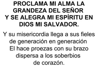 PROCLAMA MI ALMA LA
GRANDEZA DEL SEÑOR
Y SE ALEGRA MI ESPÍRITU EN
DIOS MI SALVADOR. 
Y su misericordia llega a sus fieles 
de generación en generación 
 El hace proezas con su brazo 
dispersa a los soberbios 
de corazón.
 
