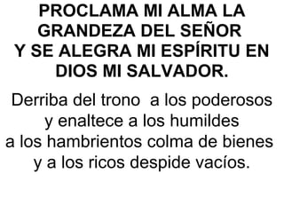PROCLAMA MI ALMA LA
GRANDEZA DEL SEÑOR
Y SE ALEGRA MI ESPÍRITU EN
DIOS MI SALVADOR. 
Derriba del trono  a los poderosos
y enaltece a los humildes
a los hambrientos colma de bienes 
y a los ricos despide vacíos.
 