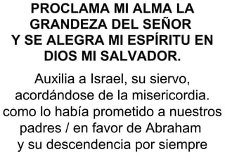 PROCLAMA MI ALMA LA
GRANDEZA DEL SEÑOR
Y SE ALEGRA MI ESPÍRITU EN
DIOS MI SALVADOR. 
Auxilia a Israel, su siervo, 
acordándose de la misericordia.
como lo había prometido a nuestros 
padres / en favor de Abraham 
y su descendencia por siempre
 