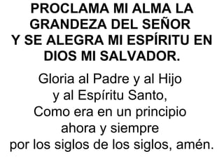 PROCLAMA MI ALMA LA
GRANDEZA DEL SEÑOR
Y SE ALEGRA MI ESPÍRITU EN
DIOS MI SALVADOR. 
Gloria al Padre y al Hijo 
y al Espíritu Santo, 
Como era en un principio 
ahora y siempre 
por los siglos de los siglos, amén.
 