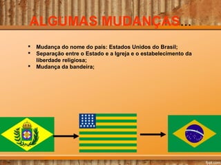 ALGUMAS MUDANÇAS...
 Mudança do nome do país: Estados Unidos do Brasil;
 Separação entre o Estado e a Igreja e o estabelecimento da
liberdade religiosa;
 Mudança da bandeira;
 