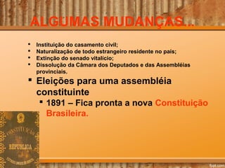 ALGUMAS MUDANÇAS...
 Instituição do casamento civil;
 Naturalização de todo estrangeiro residente no país;
 Extinção do senado vitalício;
 Dissolução da Câmara dos Deputados e das Assembléias
provinciais.
 Eleições para uma assembléia
constituinte
 1891 – Fica pronta a nova Constituição
Brasileira.
 