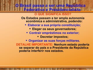 O Brasil passa a ser uma República
Federativa e Presidencialista
O QUE SIGNIFICA ISSO?
Os Estados passam a ter ampla autonomia
econômica e administrativa, podendo:
 Elaborar a sua própria constituição;
 Eleger os seus governadores;
 Contrair empréstimos no exterior;
 Decretar impostos;
 Organizar as suas forças militares.
DETALHE IMPORTANTE: Nenhum estado poderia
se separar do país e o Presidente da República
poderia interferir nos estados.
 