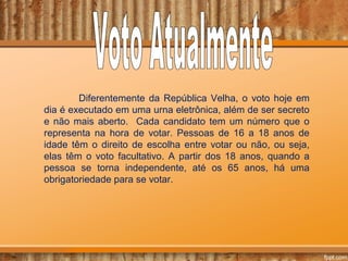 Diferentemente da República Velha, o voto hoje em
dia é executado em uma urna eletrônica, além de ser secreto
e não mais aberto. Cada candidato tem um número que o
representa na hora de votar. Pessoas de 16 a 18 anos de
idade têm o direito de escolha entre votar ou não, ou seja,
elas têm o voto facultativo. A partir dos 18 anos, quando a
pessoa se torna independente, até os 65 anos, há uma
obrigatoriedade para se votar.
 