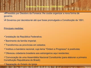 Governo Provisório (1889-1891)
Presidido por Deodoro da Fonseca: lhe coube organizar a nova forma de
governo.
 Governou por decretos-lei até que fosse promulgada a Constituição de 1891.
Principais medidas:
Instalação da República Federativa;
Banimento da família imperial;
Transformou as províncias em estados;
Instituiu a bandeira nacional, cujo lema "Ordem e Progresso" é positivista;
Ofereceu cidadania brasileira aos estrangeiros aqui residentes;
Convocação de uma Assembléia Nacional Constituinte (para elaborar a primeira
Constituição Republicana do Brasil);
Separação do Estado da Igreja
 