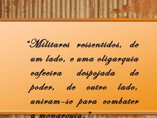 “Militares ressentidos, de
um lado, e uma oligarquia
cafeeira despojada de
poder, de outro lado,
uniram-se para combater
a monarquia.”
 