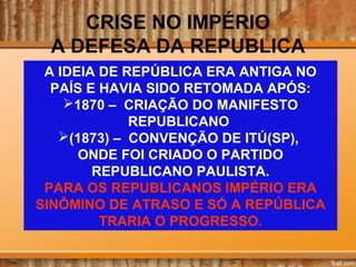 CRISE NO IMPÉRIO
A DEFESA DA REPUBLICA
A IDEIA DE REPÚBLICA ERA ANTIGA NO
PAÍS E HAVIA SIDO RETOMADA APÓS:
1870 – CRIAÇÃO DO MANIFESTO
REPUBLICANO
(1873) – CONVENÇÃO DE ITÚ(SP),
ONDE FOI CRIADO O PARTIDO
REPUBLICANO PAULISTA.
PARA OS REPUBLICANOS IMPÉRIO ERA
SINÔMINO DE ATRASO E SÓ A REPÚBLICA
TRARIA O PROGRESSO.
 