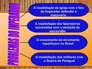 A insatisfação da igreja com o fato
do Imperador defender a
maçonaria.
A insatisfação dos fazendeiros
escravistas com a abolição da
escravidão
O crescimento do movimento
republicano no Brasil
A insatisfação dos militares com
o Guerra do Paraguai
 