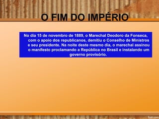 O FIM DO IMPÉRIO
No dia 15 de novembro de 1889, o Marechal Deodoro da Fonseca,
com o apoio dos republicanos, demitiu o Conselho de Ministros
e seu presidente. Na noite deste mesmo dia, o marechal assinou
o manifesto proclamando a República no Brasil e instalando um
governo provisório.
 