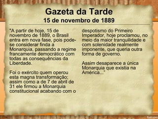 Gazeta da Tarde
15 de novembro de 1889
"A partir de hoje, 15 de
novembro de 1889, o Brasil
entra em nova fase, pois pode-
se considerar finda a
Monarquia, passando a regime
francamente democrático com
todas as consequências da
Liberdade.
Foi o exército quem operou
esta magna transformação;
assim como a de 7 de abril de
31 ele firmou a Monarquia
constitucional acabando com o
despotismo do Primeiro
Imperador, hoje proclamou, no
meio da maior tranquilidade e
com solenidade realmente
imponente, que queria outra
forma de governo.
Assim desaparece a única
Monarquia que existia na
América...”
 