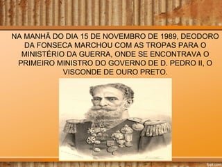 NA MANHÃ DO DIA 15 DE NOVEMBRO DE 1989, DEODORO
DA FONSECA MARCHOU COM AS TROPAS PARA O
MINISTÉRIO DA GUERRA, ONDE SE ENCONTRAVA O
PRIMEIRO MINISTRO DO GOVERNO DE D. PEDRO II, O
VISCONDE DE OURO PRETO.

 
