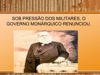 SOB PRESSÃO DOS MILITARES, O
GOVERNO MONÁRQUICO RENUNCIOU.

 