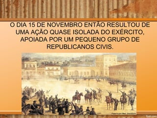 O DIA 15 DE NOVEMBRO ENTÃO RESULTOU DE
UMA AÇÃO QUASE ISOLADA DO EXÉRCITO,
APOIADA POR UM PEQUENO GRUPO DE
REPUBLICANOS CIVIS.

 