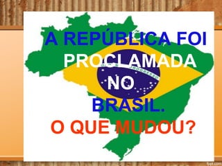 A REPÚBLICA FOI
PROCLAMADA
NO
BRASIL.
O QUE MUDOU?

 