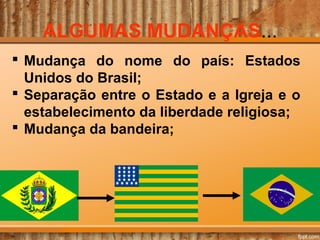 ALGUMAS MUDANÇAS...
 Mudança do nome do país: Estados
Unidos do Brasil;
 Separação entre o Estado e a Igreja e o
estabelecimento da liberdade religiosa;
 Mudança da bandeira;

 