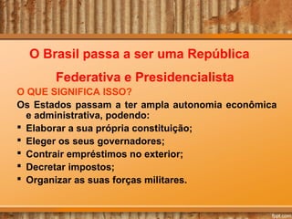 O Brasil passa a ser uma República
Federativa e Presidencialista
O QUE SIGNIFICA ISSO?
Os Estados passam a ter ampla autonomia econômica
e administrativa, podendo:
 Elaborar a sua própria constituição;
 Eleger os seus governadores;
 Contrair empréstimos no exterior;
 Decretar impostos;
 Organizar as suas forças militares.

 