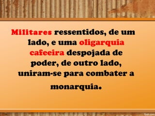 Militares ressentidos, de um

lado, e uma oligarquia
cafeeira despojada de
poder, de outro lado,
uniram-se para combater a
monarquia.

 