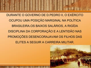 DURANTE O GOVERNO DE D.PEDRO II, O EXÉRCITO
OCUPOU UMA POSIÇÃO MARGINAL NA POLÍTICA
BRASILEIRA.OS BAIXOS SALÁRIOS, A RIGÍDA
DISCIPLINA DA CORPORAÇÃO E A LENTIDÃO NAS
PROMOÇÕES DESENCORAJAVAM OS FILHOS DAS
ELITES A SEGUIR A CARREIRA MILITAR.

 