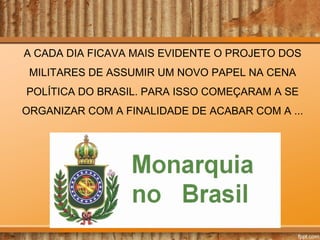 A CADA DIA FICAVA MAIS EVIDENTE O PROJETO DOS
MILITARES DE ASSUMIR UM NOVO PAPEL NA CENA
POLÍTICA DO BRASIL. PARA ISSO COMEÇARAM A SE
ORGANIZAR COM A FINALIDADE DE ACABAR COM A ...

 
