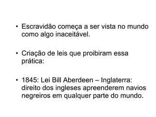 • Escravidão começa a ser vista no mundo 
como algo inaceitável. 
• Criação de leis que proibiram essa 
prática: 
• 1845: Lei Bill Aberdeen – Inglaterra: 
direito dos ingleses apreenderem navios 
negreiros em qualquer parte do mundo. 
 