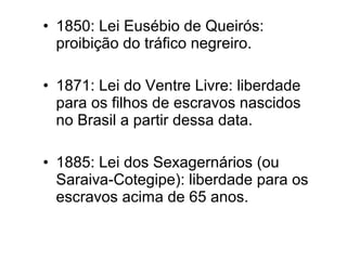 • 1850: Lei Eusébio de Queirós: 
proibição do tráfico negreiro. 
• 1871: Lei do Ventre Livre: liberdade 
para os filhos de escravos nascidos 
no Brasil a partir dessa data. 
• 1885: Lei dos Sexagernários (ou 
Saraiva-Cotegipe): liberdade para os 
escravos acima de 65 anos. 
 