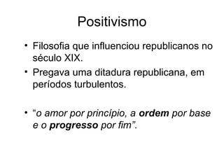 Positivismo 
• Filosofia que influenciou republicanos no 
século XIX. 
• Pregava uma ditadura republicana, em 
períodos turbulentos. 
• “o amor por princípio, a ordem por base 
e o progresso por fim”. 
 
