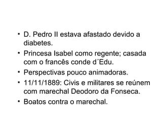 • D. Pedro II estava afastado devido a 
diabetes. 
• Princesa Isabel como regente; casada 
com o francês conde d´Edu. 
• Perspectivas pouco animadoras. 
• 11/11/1889: Civis e militares se reúnem 
com marechal Deodoro da Fonseca. 
• Boatos contra o marechal. 
 