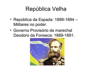 República Velha 
• República da Espada: 1889-1894 – 
Militares no poder. 
• Governo Provisório de marechal 
Deodoro da Fonseca: 1889-1891. 
 