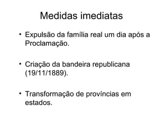 Medidas imediatas 
• Expulsão da família real um dia após a 
Proclamação. 
• Criação da bandeira republicana 
(19/11/1889). 
• Transformação de províncias em 
estados. 
 