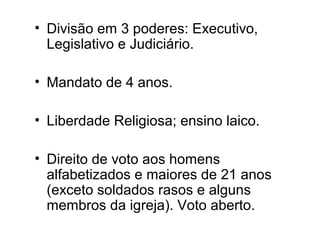 • Divisão em 3 poderes: Executivo, 
Legislativo e Judiciário. 
• Mandato de 4 anos. 
• Liberdade Religiosa; ensino laico. 
• Direito de voto aos homens 
alfabetizados e maiores de 21 anos 
(exceto soldados rasos e alguns 
membros da igreja). Voto aberto. 
 