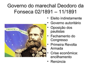 Governo do marechal Deodoro da 
Fonseca 02/1891 – 11/1891 
• Eleito indiretamente 
• Governo autoritário 
• Oposição dos 
paulistas 
• Fechamento do 
Congresso 
• Primeira Revolta 
Armada 
• Crise econômica: 
encilhamento 
• Renúncia 
 